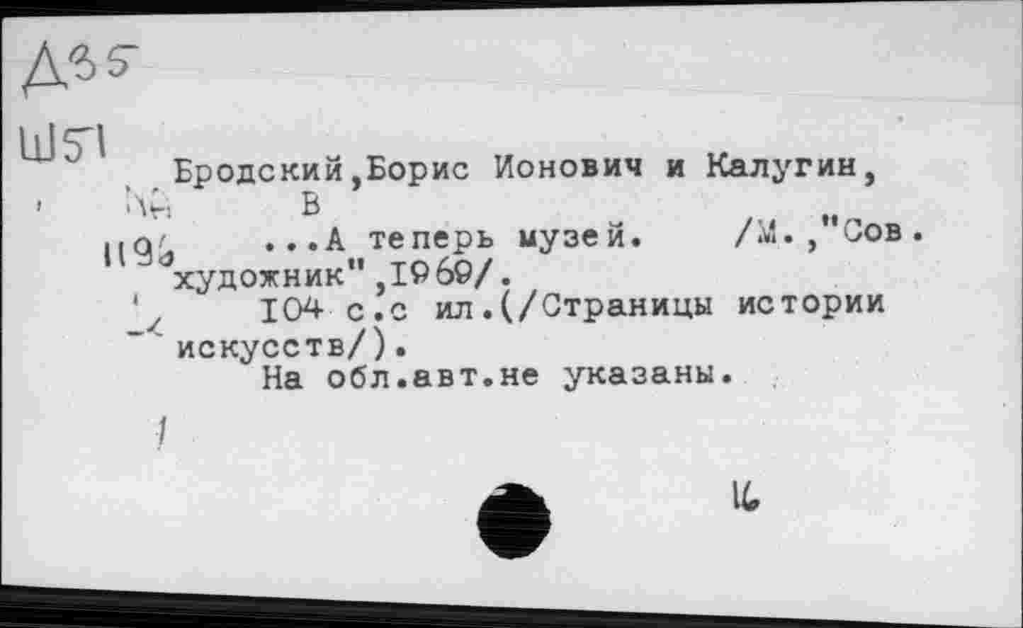 ﻿ЦЈ5Ч
Бродский,Борис Ионович и Калугин,
' Лн В
...А теперь музей. /М.,”Сов.
" художник”,1969/.
' у 104 с.с ил . (/Страницы истории искусств/).
На обл.авт.не указаны.